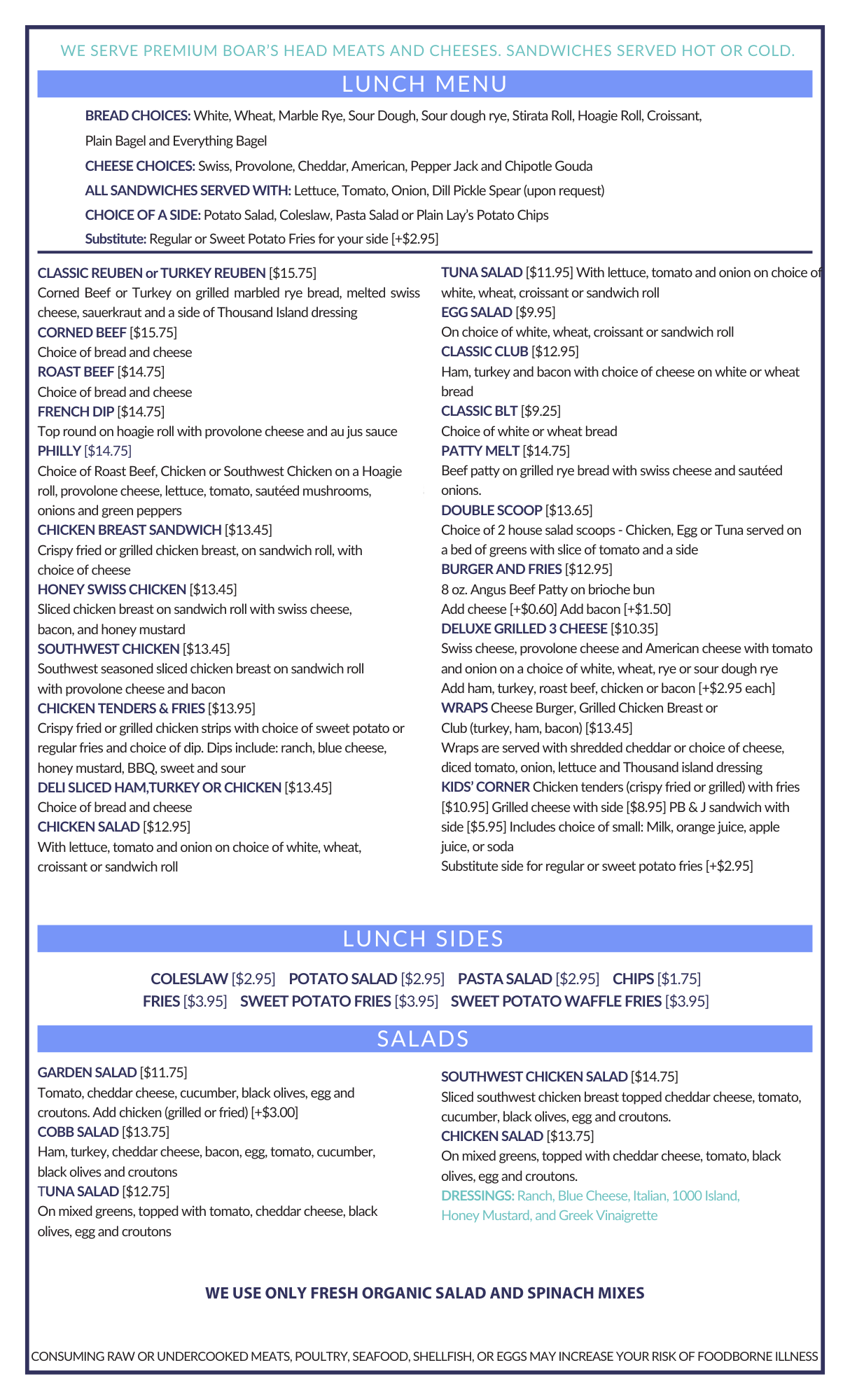The Bakery Mill Back Side of the Menu Focusing on Lunch Items "WE SERVE PREMIUM BOAR'S HEAD MEATS AND CHEESES. SANDWICHES SERVED HOT OR COLD. LUNCH MENU BREAD CHOICES: White, Wheat, Marble Rye, Sour Dough, Sour dough rye, Stirata Roll, Hoagie Roll, Croissant, Plain Bagel and Everything Bagel CHEESE CHOICES: Swiss, Provolone, Cheddar, American, Pepper Jack and Chipotle Gouda ALL SANDWICHES SERVED WITH: Lettuce, Tomato, Onion, Dill Pickle Spear (upon request) CHOICE OF A SIDE: Potato Salad, Coleslaw, Pasta Salad or Plain Lay's Potato Chips Substitute: Regular or Sweet Potato Fries for your side [+$2.95] CLASSIC REUBEN or TURKEY REUBEN [$15.75] Corned Beef or Turkey on grilled marbled rye bread, melted swiss cheese, sauerkraut and a side of Thousand Island dressing CORNED BEEF [$15.75] Choice of bread and cheese ROAST BEEF [$14.75] Choice of bread and cheese FRENCH DIP [$14.75] Top round on hoagie roll with provolone cheese and au jus sauce PHILLY [$14.75] Choice of Roast Beef, Chicken or Southwest Chicken on a Hoagie roll, provolone cheese, lettuce, tomato, sautéed mushrooms, onions and green peppers CHICKEN BREAST SANDWICH [$13.45] Crispy fried or grilled chicken breast, on sandwich roll, with choice of cheese HONEY SWISS CHICKEN [$13.45] Sliced chicken breast on sandwich roll with swiss cheese, bacon, and honey mustard SOUTHWEST CHICKEN [$13.45] Southwest seasoned sliced chicken breast on sandwich roll with provolone cheese and bacon CHICKEN TENDERS & FRIES [$13.95] Crispy fried or grilled chicken strips with choice of sweet potato or regular fries and choice of dip. Dips include: ranch, blue cheese, honey mustard, BBQ, sweet and sour DELI SLICED HAM,TURKEY OR CHICKEN [$13.45] Choice of bread and cheese CHICKEN SALAD [$12.95] With lettuce, tomato and onion on choice of white, wheat, croissant or sandwich roll TUNA SALAD [$11.95] With lettuce, tomato and onion on choice of white, wheat, croissant or sandwich roll EGG SALAD [$9.95] On choice of white, wheat, croissant or sandwich roll CLASSIC CLUB [$12.95] Ham, turkey and bacon with choice of cheese on white or wheat bread CLASSIC BLT [$9.25] Choice of white or wheat bread PATTY MELT [$14.75] Beef patty on grilled rye bread with swiss cheese and sautéed onions. DOUBLE SCOOP [$13.65] Choice of 2 house salad scoops - Chicken, Egg or Tuna served on a bed of greens with slice of tomato and a side BURGERAND FRIES [$12.95] 8 oz. Angus Beef Patty on brioche bun Add cheese [+$0.60] Add bacon [+$1.50] DELUXE GRILLED 3 CHEESE [$10.35] Swiss cheese, provolone cheese and American cheese with tomato and onion on a choice of white, wheat, rye or sour dough rye Add ham, turkey, roast beef, chicken or bacon [+$2.95 each] WRAPS Cheese Burger, Grilled Chicken Breast or Club (turkey, ham, bacon) [$13.45] Wraps are served with shredded cheddar or choice of cheese, diced tomato, onion, lettuce and Thousand island dressing KIDS' CORNER Chicken tenders (crispy fried or grilled) with fries [$10.95] Grilled cheese with side [$8.95] PB & J sandwich with side [$5.95] Includes choice of small: Milk, orange juice, apple juice, or soda Substitute side for regular or sweet potato fries [+$2.95] LUNCH SIDES COLESLAW [$2.95] POTATO SALAD [$2.95] PASTA SALAD [$2.95] CHIPS [$1.75] FRIES [$3.95] SWEET POTATO FRIES [$3.95] SWEET POTATO WAFFLE FRIES [$3.95] GARDEN SALAD [$11.75] Tomato, cheddar cheese, cucumber, black olives, egg and croutons. Add chicken (grilled or fried) [+$3.00] COBB SALAD [$13.75] Ham, turkey, cheddar cheese, bacon, egg, tomato, cucumber, black olives and croutons TUNA SALAD [$12.75] On mixed greens, topped with tomato, cheddar cheese, black olives, egg and croutons SALADS SOUTHWEST CHICKEN SALAD [$14.75] Sliced southwest chicken breast topped cheddar cheese, tomato, cucumber, black olives, egg and croutons. CHICKEN SALAD [$13.75] On mixed greens, topped with cheddar cheese, tomato, black olives, egg and croutons. DRESSINGS: Ranch, Blue Cheese, Italian, 1000 Island, Honey Mustard, and Greek Vinaigrette WE USE ONLY FRESH ORGANIC SALAD AND SPINACH MIXES CONSUMING RAW OR UNDERCOOKED MEATS, POULTRY, SEAFOOD, SHELLFISH, OR EGGS MAY INCREASE YOUR RISK OF FOODBORNE ILLNESS"