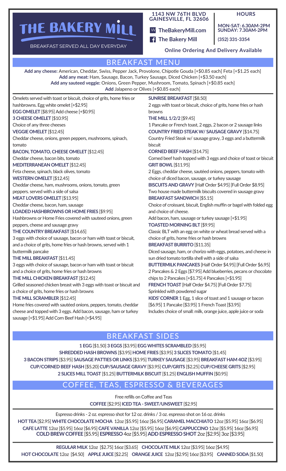 The Bakery Mill Menu - Front Side THE BAKERY MILL Logo. The text reads "THE BAKERY MILL BREAKFAST SERVED ALL DAY EVERYDAY 1143 NW 76TH BLVD GAINESVILLE, FL 32606 HOURS MON-SAT: 6.30AM-2PM SUNDAY: 7.30AM-2PM Facebook: The Bakery Mill Website: TheBakeryMill.com (352) 331-3354 Online Ordering And Delivery Available BREAKFAST MENU Add any cheese: American, Cheddar, Swiss, Pepper Jack, Provolone, Chipotle Gouda [+$0.85 each] Feta [+$1.25 each] Add any meat: Ham, Sausage, Bacon, Turkey Sausage, Diced Chicken [+$3.50 each] Add any sauteed veggie: Onions, Green Pepper, Mushroom, Tomato, Spinach [+$0.85 each] Add Jalapeno or Olives [+$0.85 each] Omelets served with toast or biscuit, choice of grits, home fries or hashbrowns. Egg white omelet [+$2.95] EGG OMELET [$8.95] Add cheese [+$0.95] 3 CHEESE OMELET [$10.95] Choice of any three cheeses VEGGIE OMELET [$12.45] Cheddar cheese, onions, green peppers, mushrooms, spinach, tomato BACON, TOMATO, CHEESE OMELET [$12.45] Cheddar cheese, bacon bits, tomato MEDITERRANEAN OMELET [$12.45] Feta cheese, spinach, black olives, tomato WESTERN OMELET [$12.45] Cheddar cheese, ham, mushrooms, onions, tomato, green peppers. served witha side of salsa MEAT LOVERS OMELET [$13.95] Cheddar cheese, bacon, ham, sausage LOADED HASHBROWNS OR HOME FRIES [$9.95] Hashbrowns or Home Fries covered with sauteed onions, green peppers, cheese and sausage gravy THE COUNTRY BREAKFAST [$14.65] 3 eggs with choice of sausage, bacon or ham with toast or biscuit, and a choice of grits, home fries or hash browns, served with 1 buttermilk pancake THE MILL BREAKFAST [$11.45] 3 eggs with choice of sausage, bacon or ham with toast or biscuit and a choice of grits, home fries or hash browns THE MILL CHICKEN BREAKFAST [$12.45] Grilled seasoned chicken breast with 3 eggs with toast or biscuit and a choice of grits, home fries or hash browns THE MILL SCRAMBLER [$12.45] Home fries covered with sautéed onions, peppers, tomato, cheddar cheese and topped with 3 eggs. Add bacon, sausage, ham or turkey sausage [+$1.95] Add Corn Beef Hash [+$4.95] SUNRISE BREAKFAST [$8.50] 2 eggs with toast or biscuit, choice of grits, home fries or hash browns THE MILL 1/2/2 [$9.45] 1 Pancake or French toast, 2 eggs, 2 bacon or 2 sausage links COUNTRY FRIED STEAK W/SAUSAGE GRAVY [$14.75] Country Fried Steak w/ sausage gravy, 3 eggs and a buttermilk biscuit CORNED BEEF HASH [$14.75] Corned beef hash topped with 3 eggs and choice of toast or biscuit GRIT BOWL [$11.95] 2 Eggs, cheddar cheese, sautéed onions, peppers, tomato with choice of diced bacon, sausage, or turkey sausage BISCUITS AND GRAVY [Half Order $4.95] [Full Order $8.95] Two house made buttermilk biscuits covered in sausage gravy BREAKFAST SANDWICH [$5.15] Choice of croissant, biscuit, English muffin or bagel with folded egg and choice of cheese. Add bacon, ham, sausage or turkey sausage [+$1.95] TOASTED MORNING BLT [$9.95] Classic BLT with an egg on white or wheat bread served with a choice of grits, home fries or hash browns BREAKFAST BURRITO [$11.35] Diced sausage, ham, or chorizo with eggs, potatoes, and cheese in sun dried tomato tortilla shellwith a side of salsa BUTTERMILK PANCAKES [Half Order $4.95] [Full Order $6.95] 2 Pancakes & 2 Eggs [$7.95] Add blueberries, pecans or chocolate chips to 2 Pancakes [+$1.75] 4 Pancakes [+$1.95] FRENCH TOAST [Half Order $4.75] [Full Order $7.75] Sprinkled with powdered sugar KIDS' CORNER 1 Egg, 1 slice of toast and 1 sausage or bacon [$6.95] 1 Pancake [$3.95] 1 French Toast [$3.95] Includes choice of small: milk, orange juice, apple juice or soda BREAKFAST SIDES 1 EGG [$1.50] 3 EGGS [$3.95] EGG WHITES SCRAMBLED [$5.95] SHREDDED HASH BROWNS [$3.95] HOME FRIES [$3.95] 3 SLICES TOMATO [$1.45] 3 BACON STRIPS [$3.95] SAUSAGE PATTIES OR LINKS [$3.95] TURKEY SAUSAGE [$3.95] BREAKFAST HAM 4OZ [$3.95] CUP/CORNED BEEF HASH [$5.20] CUP/SAUSAGE GRAVY [$3.95] CUP/GRITS [$2.25] CUP/CHEESE GRITS [$2.95] 2 SLICES MILL TOAST [$1.25] BUTTERMILK BISCUIT [$1.25] ENGLISH MUFFIN [$0.95] COFFEE, TEAS, ESPRESSO & BEVERAGES Free refills on Coffee and Teas COFFEE [$2.95] ICED TEA - SWEET/UNSWEET [$2.95] Espresso drinks - 2 oz. espresso shot for 12 oz. drinks / 3 oz. espresso shot on 16 oz. drinks HOT TEA [$2.95] WHITE CHOCOLATE MOCHA 12oz [$5.95] 16oz [$6.95] CARAMEL MACCHIATO 12oz [$5.95] 16oz [$6.95] CAFE LATTE 12oz [$5.95] 16oz [$6.95] CAFE VANILLA 12oz [$5.95] 16oz [$6.95] CAPPUCCINO 12oz [$5.95] 16oz [$6.95] COLD BREW COFFEE [$5.95] ESPRESSO 4oz [$5.95] ADD ESPRESSO SHOT 2oz [$2.95] 3oz [$3.95] REGULAR MILK 12oz [$2.75] 16oz [$3.65] CHOCOLATE MILK 12oz [$3.95] 16oz [$4.95] HOT CHOCOLATE 12oz [$4.50] APPLE JUICE [$2.25] ORANGE JUICE 12oz [$2.95] 16oz [$3.95] CANNED SODA [$1.50]